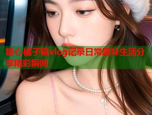 糖心橘子猫vlog记录日常趣味生活分享精彩瞬间  第2张