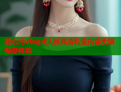糖心污vlog成人版高清私密内容无限畅享体验  第1张