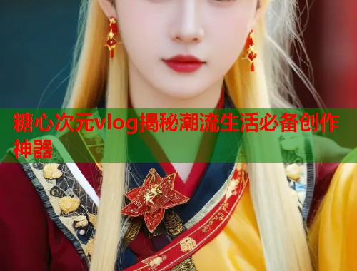 糖心次元vlog揭秘潮流生活必备创作神器  第1张