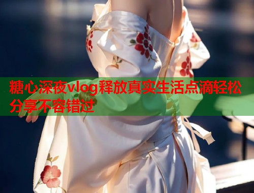 糖心深夜vlog释放真实生活点滴轻松分享不容错过  第1张