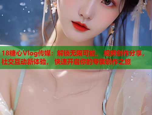 18糖心Vlog传媒：解锁无限可能， 视频创作分享， 社交互动新体验， 快速开启你的专属创作之旅  第2张