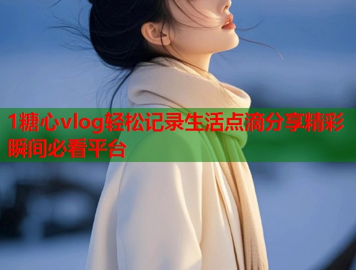 1糖心vlog轻松记录生活点滴分享精彩瞬间必看平台  第1张