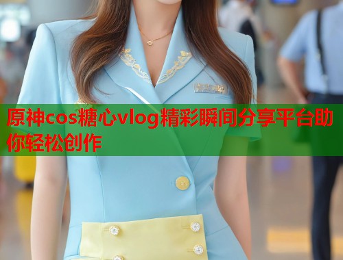 原神cos糖心vlog精彩瞬间分享平台助你轻松创作  第1张