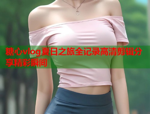 糖心vlog夏日之旅全记录高清剪辑分享精彩瞬间  第1张