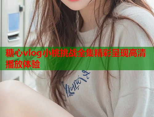 糖心vlog小桃挑战全集精彩呈现高清播放体验  第1张