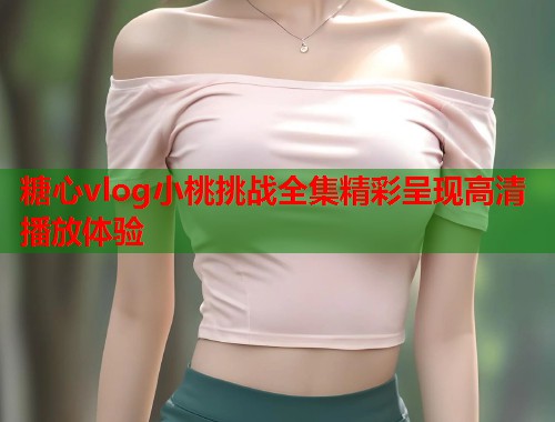 糖心vlog小桃挑战全集精彩呈现高清播放体验  第2张