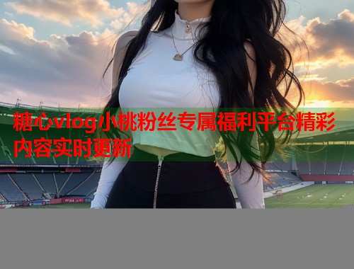 糖心vlog小桃粉丝专属福利平台精彩内容实时更新  第1张