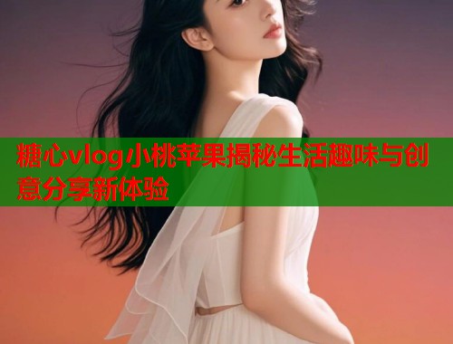 糖心vlog小桃苹果揭秘生活趣味与创意分享新体验  第1张