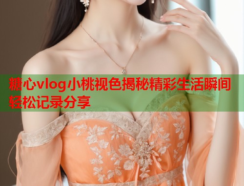 糖心vlog小桃视色揭秘精彩生活瞬间轻松记录分享  第2张