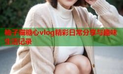 柚子猫糖心vlog精彩日常分享与趣味生活记录