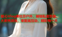糖心Vlog美杜莎户外，解锁私密影像，大胆秀真我，零距离互动，精彩每一天