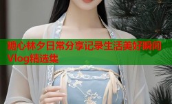 糖心林夕日常分享记录生活美好瞬间Vlog精选集
