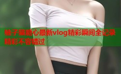 柚子猫糖心最新vlog精彩瞬间全记录精彩不容错过