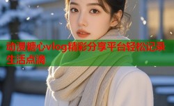 动漫糖心vlog精彩分享平台轻松记录生活点滴