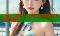 91制片厂糖心Vlog兔子京东精彩内容全纪录揭秘