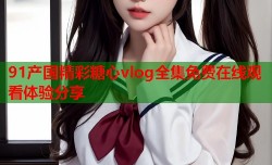 91产国精彩糖心vlog全集免费在线观看体验分享