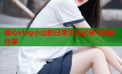 糖心vlog小山的日常生活记录与精彩分享