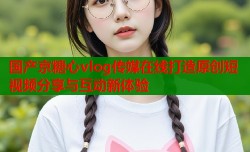 国产京糖心vlog传媒在线打造原创短视频分享与互动新体验