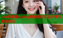 cos西施糖心vlog揭秘精彩生活分享与美妆技巧