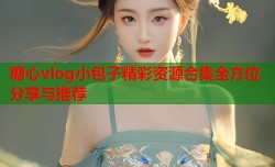 糖心vlog小包子精彩资源合集全方位分享与推荐
