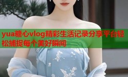 yua糖心vlog精彩生活记录分享平台轻松捕捉每个美好瞬间