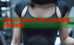 晗糖心vlog精彩分享生活点滴记录美好瞬间必看
