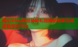 糖心Vlog粉丝神秘礼物揭秘独家互动体验尽在平台