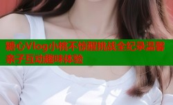 糖心Vlog小桃不惊醒挑战全纪录温馨亲子互动趣味体验