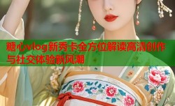 糖心vlog新秀卡全方位解读高清创作与社交体验新风潮
