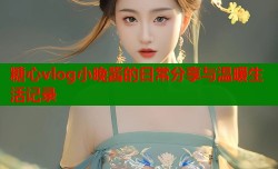 糖心vlog小晚酱的日常分享与温暖生活记录