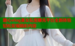 糖心vlog美女私密曝光平台全新体验轻松发现精彩内容