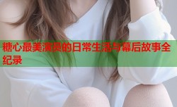糖心最美演员的日常生活与幕后故事全纪录