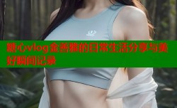 糖心vlog金善雅的日常生活分享与美好瞬间记录
