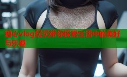 糖心vlog玩玩带你探索生活中的美好与乐趣