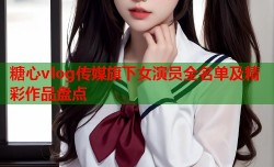 糖心vlog传媒旗下女演员全名单及精彩作品盘点