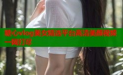 糖心vlog美女精选平台高清美颜视频一网打尽