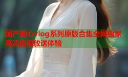 国产糖心vlog系列原版合集全网独家高清直播放送体验