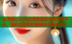台湾糖心vlog女演员真实生活分享平台，精彩内容即时更新吸引粉丝关注