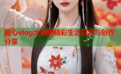 糖心vlog大神的精彩生活日常与创作分享
