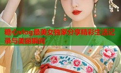 糖心vlog最美女独家分享精彩生活记录与美丽瞬间