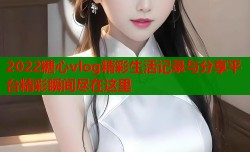 2022糖心vlog精彩生活记录与分享平台精彩瞬间尽在这里