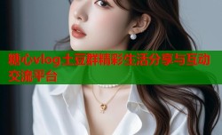 糖心vlog土豆群精彩生活分享与互动交流平台