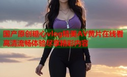 国产原创糖心vlog精美AV黄片在线看高清流畅体验尽享精彩内容