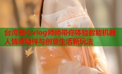 台湾糖心vlog师师带你体验智能机器人情感陪伴与创意生活新玩法
