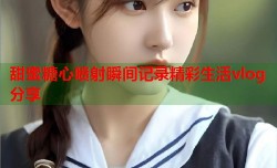 甜蜜糖心喷射瞬间记录精彩生活vlog分享