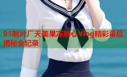 91制片厂天美果冻糖心Vlog精彩幕后揭秘全纪录