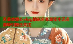 苏美奈糖心vlog精彩分享真实生活点滴吸引粉丝关注