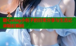 糖心vlog小包子的日常分享与生活记录精彩瞬间