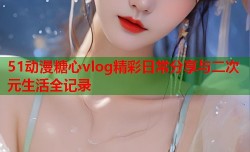 51动漫糖心vlog精彩日常分享与二次元生活全记录
