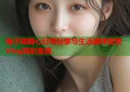 柚子猫糖心日常分享与生活趣味探索Vlog精彩集锦